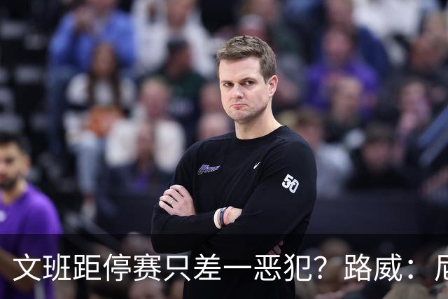 文班距停赛只差一恶犯？路威：尼克斯该疯狂上对抗试图激怒他